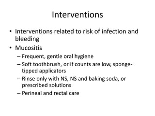 Interventions
• Interventions related to risk of infection and
bleeding
• Mucositis
– Frequent, gentle oral hygiene
– Soft toothbrush, or if counts are low, sponge-
tipped applicators
– Rinse only with NS, NS and baking soda, or
prescribed solutions
– Perineal and rectal care
 
