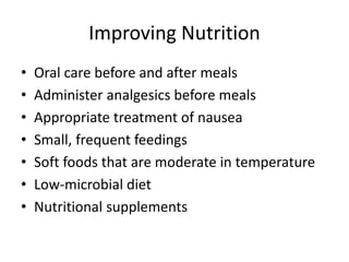 Improving Nutrition
• Oral care before and after meals
• Administer analgesics before meals
• Appropriate treatment of nausea
• Small, frequent feedings
• Soft foods that are moderate in temperature
• Low-microbial diet
• Nutritional supplements
 