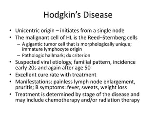 Hodgkin’s Disease
• Unicentric origin – initiates from a single node
• The malignant cell of HL is the Reed–Sternberg cells
– A gigantic tumor cell that is morphologically unique;
immature lymphocyte origin
– Pathologic hallmark; dx criterion
• Suspected viral etiology, familial pattern, incidence
early 20s and again after age 50
• Excellent cure rate with treatment
• Manifestations: painless lymph node enlargement,
pruritis; B symptoms: fever, sweats, weight loss
• Treatment is determined by stage of the disease and
may include chemotherapy and/or radiation therapy
 