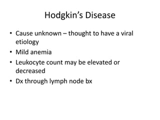 Hodgkin’s Disease
• Cause unknown – thought to have a viral
etiology
• Mild anemia
• Leukocyte count may be elevated or
decreased
• Dx through lymph node bx
 
