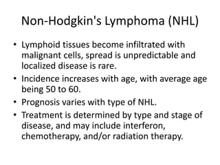 Non-Hodgkin's Lymphoma (NHL)
• Lymphoid tissues become infiltrated with
malignant cells, spread is unpredictable and
localized disease is rare.
• Incidence increases with age, with average age
being 50 to 60.
• Prognosis varies with type of NHL.
• Treatment is determined by type and stage of
disease, and may include interferon,
chemotherapy, and/or radiation therapy.
 