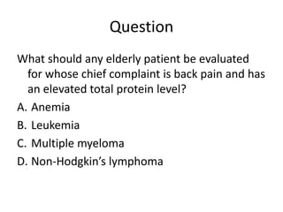 Question
What should any elderly patient be evaluated
for whose chief complaint is back pain and has
an elevated total protein level?
A. Anemia
B. Leukemia
C. Multiple myeloma
D. Non-Hodgkin’s lymphoma
 