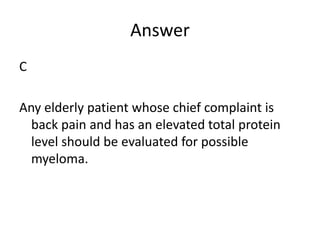 Answer
C
Any elderly patient whose chief complaint is
back pain and has an elevated total protein
level should be evaluated for possible
myeloma.
 