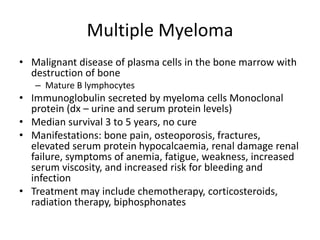 Multiple Myeloma
• Malignant disease of plasma cells in the bone marrow with
destruction of bone
– Mature B lymphocytes
• Immunoglobulin secreted by myeloma cells Monoclonal
protein (dx – urine and serum protein levels)
• Median survival 3 to 5 years, no cure
• Manifestations: bone pain, osteoporosis, fractures,
elevated serum protein hypocalcaemia, renal damage renal
failure, symptoms of anemia, fatigue, weakness, increased
serum viscosity, and increased risk for bleeding and
infection
• Treatment may include chemotherapy, corticosteroids,
radiation therapy, biphosphonates
 
