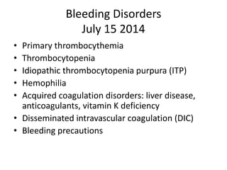Bleeding Disorders
July 15 2014
• Primary thrombocythemia
• Thrombocytopenia
• Idiopathic thrombocytopenia purpura (ITP)
• Hemophilia
• Acquired coagulation disorders: liver disease,
anticoagulants, vitamin K deficiency
• Disseminated intravascular coagulation (DIC)
• Bleeding precautions
 