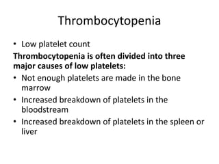 Thrombocytopenia
• Low platelet count
Thrombocytopenia is often divided into three
major causes of low platelets:
• Not enough platelets are made in the bone
marrow
• Increased breakdown of platelets in the
bloodstream
• Increased breakdown of platelets in the spleen or
liver
 