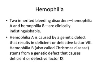 Hemophilia
• Two inherited bleeding disorders—hemophilia
A and hemophilia B—are clinically
indistinguishable.
• Hemophilia A is caused by a genetic defect
that results in deﬁcient or defective factor VIII.
Hemophilia B (also called Christmas disease)
stems from a genetic defect that causes
deﬁcient or defective factor IX.
 