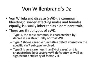 Von Willenbrand’s Dz
• Von Willebrand disease (vWD), a common
bleeding disorder affecting males and females
equally, is usually inherited as a dominant trait.
• There are three types of vWD.
– Type 1, the most common, is characterized by
decreases in structurally normal vWF.
– Type 2 shows variable qualitative defects based on the
speciﬁc vWF subtype involved.
– Type 3 is very rare (less than5% of cases) and is
characterized by a severe vWF deﬁciency as well as
signiﬁcant deﬁciency of factor VIII
 
