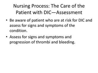 Nursing Process: The Care of the
Patient with DIC—Assessment
• Be aware of patient who are at risk for DIC and
assess for signs and symptoms of the
condition.
• Assess for signs and symptoms and
progression of thrombi and bleeding.
 
