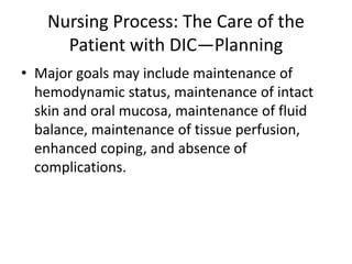 Nursing Process: The Care of the
Patient with DIC—Planning
• Major goals may include maintenance of
hemodynamic status, maintenance of intact
skin and oral mucosa, maintenance of fluid
balance, maintenance of tissue perfusion,
enhanced coping, and absence of
complications.
 