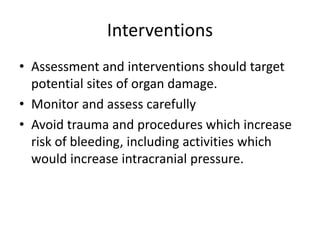 Interventions
• Assessment and interventions should target
potential sites of organ damage.
• Monitor and assess carefully
• Avoid trauma and procedures which increase
risk of bleeding, including activities which
would increase intracranial pressure.
 