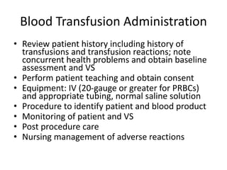 Blood Transfusion Administration
• Review patient history including history of
transfusions and transfusion reactions; note
concurrent health problems and obtain baseline
assessment and VS
• Perform patient teaching and obtain consent
• Equipment: IV (20-gauge or greater for PRBCs)
and appropriate tubing, normal saline solution
• Procedure to identify patient and blood product
• Monitoring of patient and VS
• Post procedure care
• Nursing management of adverse reactions
 