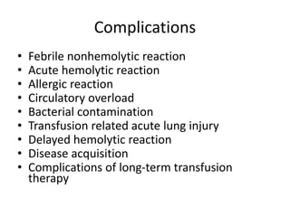Complications
• Febrile nonhemolytic reaction
• Acute hemolytic reaction
• Allergic reaction
• Circulatory overload
• Bacterial contamination
• Transfusion related acute lung injury
• Delayed hemolytic reaction
• Disease acquisition
• Complications of long-term transfusion
therapy
 