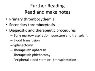 Further Reading
Read and make notes
• Primary thrombocythemia
• Secondary thrombocytosis
• Diagnostic and therapeutic procedures
– Bone marrow aspiration, puncture and transplant
– Blood transfusion
– Splenectomy
– Therapeutic apharesis
– Therapeutic phlebotomy
– Peripheral blood stem cell transplantation
 