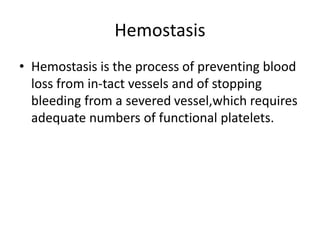 Hemostasis
• Hemostasis is the process of preventing blood
loss from in-tact vessels and of stopping
bleeding from a severed vessel,which requires
adequate numbers of functional platelets.
 