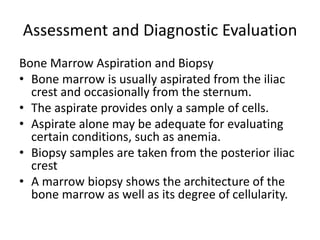Assessment and Diagnostic Evaluation
Bone Marrow Aspiration and Biopsy
• Bone marrow is usually aspirated from the iliac
crest and occasionally from the sternum.
• The aspirate provides only a sample of cells.
• Aspirate alone may be adequate for evaluating
certain conditions, such as anemia.
• Biopsy samples are taken from the posterior iliac
crest
• A marrow biopsy shows the architecture of the
bone marrow as well as its degree of cellularity.
 