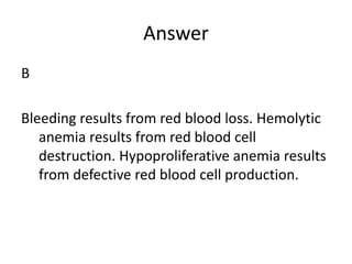 Answer
B
Bleeding results from red blood loss. Hemolytic
anemia results from red blood cell
destruction. Hypoproliferative anemia results
from defective red blood cell production.
 