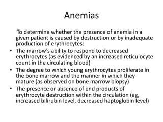 Anemias
To determine whether the presence of anemia in a
given patient is caused by destruction or by inadequate
production of erythrocytes:
• The marrow’s ability to respond to decreased
erythrocytes (as evidenced by an increased reticulocyte
count in the circulating blood)
• The degree to which young erythrocytes proliferate in
the bone marrow and the manner in which they
mature (as observed on bone marrow biopsy)
• The presence or absence of end products of
erythrocyte destruction within the circulation (eg,
increased bilirubin level, decreased haptoglobin level)
 