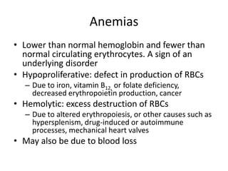 Anemias
• Lower than normal hemoglobin and fewer than
normal circulating erythrocytes. A sign of an
underlying disorder
• Hypoproliferative: defect in production of RBCs
– Due to iron, vitamin B12, or folate deficiency,
decreased erythropoietin production, cancer
• Hemolytic: excess destruction of RBCs
– Due to altered erythropoiesis, or other causes such as
hypersplenism, drug-induced or autoimmune
processes, mechanical heart valves
• May also be due to blood loss
 
