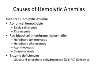 Causes of Hemolytic Anemias
Inherited Hemolytic Anemia
• Abnormal hemoglobin
– Sickle cell anemia
– Thalassemia
• Red blood cell membrane abnormality
– Hereditary spherocytosis
– Hereditary elliptocytosis
– Acanthocytosis
– Stomatocytosis
• Enzyme deﬁciencies
– Glucose-6-phosphate dehydrogenase (G-6-PD) deﬁciency
 