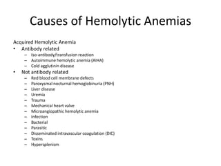 Causes of Hemolytic Anemias
Acquired Hemolytic Anemia
• Antibody related
– Iso-antibody/transfusion reaction
– Autoimmune hemolytic anemia (AIHA)
– Cold agglutinin disease
• Not antibody related
– Red blood cell membrane defects
– Paroxysmal nocturnal hemoglobinuria (PNH)
– Liver disease
– Uremia
– Trauma
– Mechanical heart valve
– Microangiopathic hemolytic anemia
– Infection
– Bacterial
– Parasitic
– Disseminated intravascular coagulation (DIC)
– Toxins
– Hypersplenism
 