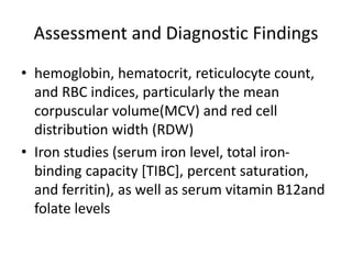 Assessment and Diagnostic Findings
• hemoglobin, hematocrit, reticulocyte count,
and RBC indices, particularly the mean
corpuscular volume(MCV) and red cell
distribution width (RDW)
• Iron studies (serum iron level, total iron-
binding capacity [TIBC], percent saturation,
and ferritin), as well as serum vitamin B12and
folate levels
 