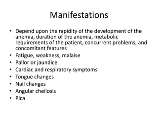 Manifestations
• Depend upon the rapidity of the development of the
anemia, duration of the anemia, metabolic
requirements of the patient, concurrent problems, and
concomitant features
• Fatigue, weakness, malaise
• Pallor or jaundice
• Cardiac and respiratory symptoms
• Tongue changes
• Nail changes
• Angular cheilosis
• Pica
 