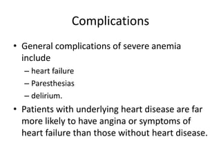 Complications
• General complications of severe anemia
include
– heart failure
– Paresthesias
– delirium.
• Patients with underlying heart disease are far
more likely to have angina or symptoms of
heart failure than those without heart disease.
 