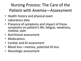 Nursing Process: The Care of the
Patient with Anemia—Assessment
• Health history and physical exam
• Laboratory data
• Presence of symptoms and impact of those
symptoms on patient’s life; fatigue, weakness,
malaise, pain
• Nutritional assessment
• Medications
• Cardiac and GI assessment
• Blood loss—menses, potential GI loss
• Neurologic assessment
 