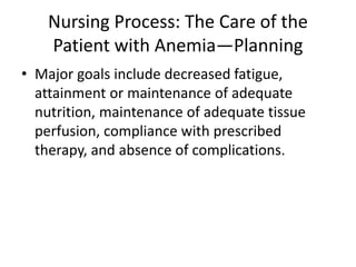 Nursing Process: The Care of the
Patient with Anemia—Planning
• Major goals include decreased fatigue,
attainment or maintenance of adequate
nutrition, maintenance of adequate tissue
perfusion, compliance with prescribed
therapy, and absence of complications.
 