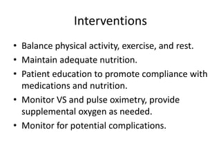 Interventions
• Balance physical activity, exercise, and rest.
• Maintain adequate nutrition.
• Patient education to promote compliance with
medications and nutrition.
• Monitor VS and pulse oximetry, provide
supplemental oxygen as needed.
• Monitor for potential complications.
 
