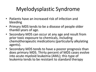 Myelodysplastic Syndrome
• Patients have an increased risk of infection and
bleeding
• Primary MDS tends to be a disease of people older
than60 years of age.
• Secondary MDS can occur at any age and result from
prior toxic exposure to chemicals, including
chemotherapeutic medications (particularly alkylating
agents).
• Secondary MDS tends to have a poorer prognosis than
does primary MDS. Thirty percent of MDS cases evolve
into acute myeloid leukemia (AML); this type of
leukemia tends to be resistant to standard therapy
 