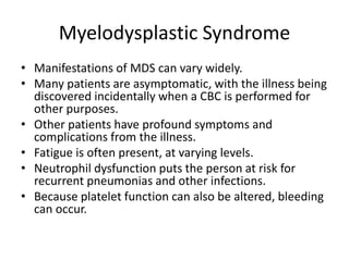 Myelodysplastic Syndrome
• Manifestations of MDS can vary widely.
• Many patients are asymptomatic, with the illness being
discovered incidentally when a CBC is performed for
other purposes.
• Other patients have profound symptoms and
complications from the illness.
• Fatigue is often present, at varying levels.
• Neutrophil dysfunction puts the person at risk for
recurrent pneumonias and other infections.
• Because platelet function can also be altered, bleeding
can occur.
 