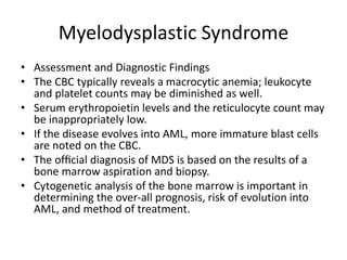 Myelodysplastic Syndrome
• Assessment and Diagnostic Findings
• The CBC typically reveals a macrocytic anemia; leukocyte
and platelet counts may be diminished as well.
• Serum erythropoietin levels and the reticulocyte count may
be inappropriately low.
• If the disease evolves into AML, more immature blast cells
are noted on the CBC.
• The ofﬁcial diagnosis of MDS is based on the results of a
bone marrow aspiration and biopsy.
• Cytogenetic analysis of the bone marrow is important in
determining the over-all prognosis, risk of evolution into
AML, and method of treatment.
 