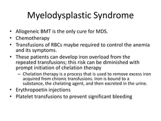 Myelodysplastic Syndrome
• Allogeneic BMT is the only cure for MDS.
• Chemotherapy
• Transfusions of RBCs maybe required to control the anemia
and its symptoms.
• These patients can develop iron overload from the
repeated transfusions; this risk can be diminished with
prompt initiation of chelation therapy
– Chelation therapy is a process that is used to remove excess iron
acquired from chronic transfusions. Iron is bound to a
substance, the chelating agent, and then excreted in the urine.
• Erythropoetin injections
• Platelet transfusions to prevent significant bleeding
 