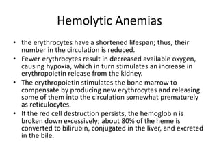 Hemolytic Anemias
• the erythrocytes have a shortened lifespan; thus, their
number in the circulation is reduced.
• Fewer erythrocytes result in decreased available oxygen,
causing hypoxia, which in turn stimulates an increase in
erythropoietin release from the kidney.
• The erythropoietin stimulates the bone marrow to
compensate by producing new erythrocytes and releasing
some of them into the circulation somewhat prematurely
as reticulocytes.
• If the red cell destruction persists, the hemoglobin is
broken down excessively; about 80% of the heme is
converted to bilirubin, conjugated in the liver, and excreted
in the bile.
 