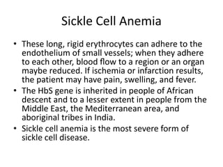 Sickle Cell Anemia
• These long, rigid erythrocytes can adhere to the
endothelium of small vessels; when they adhere
to each other, blood ﬂow to a region or an organ
maybe reduced. If ischemia or infarction results,
the patient may have pain, swelling, and fever.
• The HbS gene is inherited in people of African
descent and to a lesser extent in people from the
Middle East, the Mediterranean area, and
aboriginal tribes in India.
• Sickle cell anemia is the most severe form of
sickle cell disease.
 