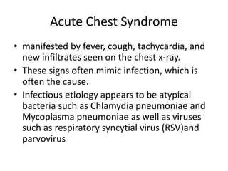 Acute Chest Syndrome
• manifested by fever, cough, tachycardia, and
new inﬁltrates seen on the chest x-ray.
• These signs often mimic infection, which is
often the cause.
• Infectious etiology appears to be atypical
bacteria such as Chlamydia pneumoniae and
Mycoplasma pneumoniae as well as viruses
such as respiratory syncytial virus (RSV)and
parvovirus
 