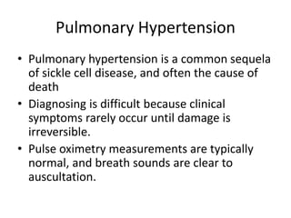Pulmonary Hypertension
• Pulmonary hypertension is a common sequela
of sickle cell disease, and often the cause of
death
• Diagnosing is difficult because clinical
symptoms rarely occur until damage is
irreversible.
• Pulse oximetry measurements are typically
normal, and breath sounds are clear to
auscultation.
 