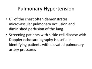 Pulmonary Hypertension
• CT of the chest often demonstrates
microvascular pulmonary occlusion and
diminished perfusion of the lung.
• Screening patients with sickle cell disease with
Doppler echocardiography is useful in
identifying patients with elevated pulmonary
artery pressures
 