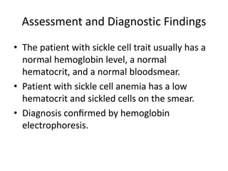 Assessment and Diagnostic Findings
• The patient with sickle cell trait usually has a
normal hemoglobin level, a normal
hematocrit, and a normal bloodsmear.
• Patient with sickle cell anemia has a low
hematocrit and sickled cells on the smear.
• Diagnosis conﬁrmed by hemoglobin
electrophoresis.
 