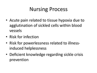 Nursing Process
• Acute pain related to tissue hypoxia due to
agglutination of sickled cells within blood
vessels
• Risk for infection
• Risk for powerlessness related to illness-
induced helplessness
• Deﬁcient knowledge regarding sickle crisis
prevention
 
