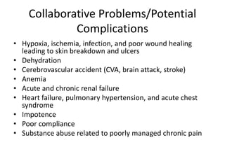 Collaborative Problems/Potential
Complications
• Hypoxia, ischemia, infection, and poor wound healing
leading to skin breakdown and ulcers
• Dehydration
• Cerebrovascular accident (CVA, brain attack, stroke)
• Anemia
• Acute and chronic renal failure
• Heart failure, pulmonary hypertension, and acute chest
syndrome
• Impotence
• Poor compliance
• Substance abuse related to poorly managed chronic pain
 