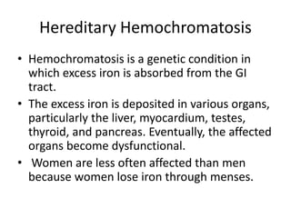Hereditary Hemochromatosis
• Hemochromatosis is a genetic condition in
which excess iron is absorbed from the GI
tract.
• The excess iron is deposited in various organs,
particularly the liver, myocardium, testes,
thyroid, and pancreas. Eventually, the affected
organs become dysfunctional.
• Women are less often affected than men
because women lose iron through menses.
 