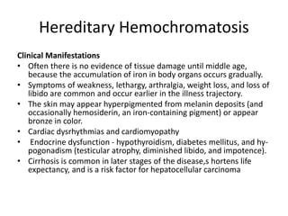 Hereditary Hemochromatosis
Clinical Manifestations
• Often there is no evidence of tissue damage until middle age,
because the accumulation of iron in body organs occurs gradually.
• Symptoms of weakness, lethargy, arthralgia, weight loss, and loss of
libido are common and occur earlier in the illness trajectory.
• The skin may appear hyperpigmented from melanin deposits (and
occasionally hemosiderin, an iron-containing pigment) or appear
bronze in color.
• Cardiac dysrhythmias and cardiomyopathy
• Endocrine dysfunction - hypothyroidism, diabetes mellitus, and hy-
pogonadism (testicular atrophy, diminished libido, and impotence).
• Cirrhosis is common in later stages of the disease,s hortens life
expectancy, and is a risk factor for hepatocellular carcinoma
 