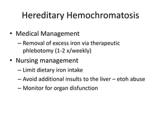 Hereditary Hemochromatosis
• Medical Management
– Removal of excess iron via therapeutic
phlebotomy (1-2 x/weekly)
• Nursing management
– Limit dietary iron intake
– Avoid additional insults to the liver – etoh abuse
– Monitor for organ disfunction
 