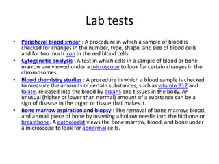 Lab tests
• Peripheral blood smear : A procedure in which a sample of blood is
checked for changes in the number, type, shape, and size of blood cells
and for too much iron in the red blood cells.
• Cytogenetic analysis : A test in which cells in a sample of blood or bone
marrow are viewed under a microscope to look for certain changes in the
chromosomes.
• Blood chemistry studies : A procedure in which a blood sample is checked
to measure the amounts of certain substances, such as vitamin B12 and
folate, released into the blood by organs and tissues in the body. An
unusual (higher or lower than normal) amount of a substance can be a
sign of disease in the organ or tissue that makes it.
• Bone marrow aspiration and biopsy : The removal of bone marrow, blood,
and a small piece of bone by inserting a hollow needle into the hipbone or
breastbone. A pathologist views the bone marrow, blood, and bone under
a microscope to look for abnormal cells.
 