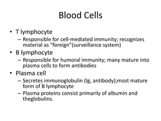 Blood Cells
• T lymphocyte
– Responsible for cell-mediated immunity; recognizes
material as “foreign”(surveillance system)
• B lymphocyte
– Responsible for humoral immunity; many mature into
plasma cells to form antibodies
• Plasma cell
– Secretes immunoglobulin (Ig, antibody);most mature
form of B lymphocyte
– Plasma proteins consist primarily of albumin and
theglobulins.
 