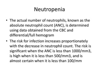 Neutropenia
• The actual number of neutrophils, known as the
absolute neutrophil count (ANC), is determined
using data obtained from the CBC and
differential/full hemogram
• The risk for infection increases proportionately
with the decrease in neutrophil count. The risk is
signiﬁcant when the ANC is less than 1000/mm3,
is high when it is less than 500/mm3, and is
almost certain when it is less than 100/mm
 