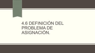 4.6 DEFINICIÓN DEL
PROBLEMA DE
ASIGNACIÓN.
 